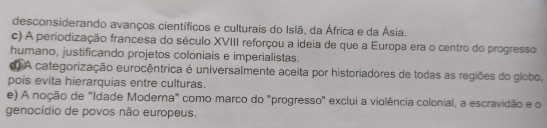 desconsiderando avanços científicos e culturais do Islã, da África e da Ásia.
c) A periodização francesa do século XVIII reforçou a ideia de que a Europa era o centro do progresso
humano, justificando projetos coloniais e imperialistas.
d) A categorização eurocêntrica é universalmente aceita por historiadores de todas as regiões do globo,
pois evita hierarquias entre culturas.
e) A noção de "Idade Moderna" como marco do "progresso" exclui a violência colonial, a escravidão e o
genocídio de povos não europeus.