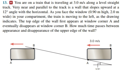 ⊥ You are on a train that is traveling at 3.0 m/s along a level straight
track. Very near and parallel to the track is a wall that slopes upward at a
12° angle with the horizontal. As you face the window (0.90 m high, 2.0 m
wide) in your compartment, the train is moving to the left, as the drawing
indicates. The top edge of the wall first appears at window corner A and
eventually disappears at window corner B. How much time passes between
appearance and disappearance of the upper edge of the wall?