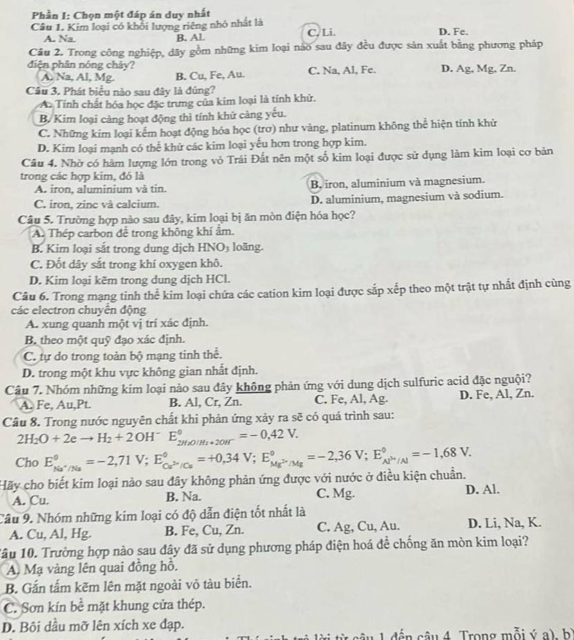 Phần I: Chọn một đáp án duy nhất
Câu 1. Kim loại có khối lượng riêng nhỏ nhất là D. Fe.
A. Na. B. Al. C. Li.
Câu 2. Trong công nghiệp, dãy gồm những kim loại nào sau đây đều được sản xuất bằng phương pháp
điện phân nóng chảy? D. Ag, Mg, Zn.
A. Na, Al, Mg. B. Cu, Fe, Au. C. Na, Al, Fe.
Câu 3. Phát biểu nào sau đây là đúng?
A. Tính chất hóa học đặc trưng của kim loại là tính khử.
B. Kim loại càng hoạt động thì tính khử càng yếu.
C. Những kim loại kếm hoạt động hóa học (trơ) như vàng, platinum không thể hiện tính khử
D. Kim loại mạnh có thể khử các kim loại yếu hơn trong hợp kim.
Câu 4. Nhờ có hàm lượng lớn trong vỏ Trái Đất nên một số kim loại được sử dụng làm kim loại cơ bản
trong các hợp kim, đó là
A. iron, aluminium và tin. B. iron, aluminium và magnesium.
C. iron, zine và calcium. D. aluminium, magnesium và sodium.
Câu 5. Trường hợp nào sau đây, kim loại bị ăn mòn điện hóa học?
A. Thép carbon đễ trong không khí ẩm.
B. Kim loại sắt trong dung dịch HN O_3 loãng.
C. Đốt dây sắt trong khí oxygen khô.
D. Kim loại kẽm trong dung dịch HCl.
Câu 6. Trong mạng tinh thể kim loại chứa các cation kim loại được sắp xếp theo một trật tự nhất định cùng
các electron chuyển động
A. xung quanh một vị trí xác định.
B theo một quỹ đạo xác định.
C. tự do trong toàn bộ mạng tinh thể.
D. trong một khu vực không gian nhất định.
Câu 7. Nhóm những kim loại nào sau đây không phản ứng với dung dịch sulfuric acid đặc nguội?
A. Fe, Au,Pt. B. Al, Cr, Zn. C. Fe, Al, Ag. D. Fe, Al, Zn.
Câu 8. Trong nước nguyên chất khi phản ứng xảy ra sẽ có quá trình sau:
2H_2O+2eto H_2+2OH^- E_2H_2O/H_2+2OH^-^circ =-0,42V.
Cho
Hãy cho biết kim loại nào sau đây không phản ứng được với nước ở điều kiện chuẩn. E_Na^+/Na^0=-2,71V;E_Ca^(2+)/Ca^circ =+0,34V;E_Mg^(2+)/Mg^circ =-2,36V;E_Al^(3+)/Al^circ =-1,68V.
A. Cu. B. Na. C. Mg. D. Al.
Câu 9. Nhóm những kim loại có độ dẫn điện tốt nhất là
A. Cu, Al, Hg. B. Fe, Cu, Zn. C. Ag, Cu, Au. D. Li, Na, K.
1âu 10. Trường hợp nào sau đây đã sử dụng phương pháp điện hoá để chống ăn mòn kim loại?
A. Mạ vàng lên quai đồng hỗ.
B. Gắn tấm kẽm lên mặt ngoài vỏ tàu biển.
C. Sơn kín bề mặt khung cửa thép.
D. Bội dầu mỡ lên xích xe đạp.
dến câu 4 Trong mỗi ý a) bì