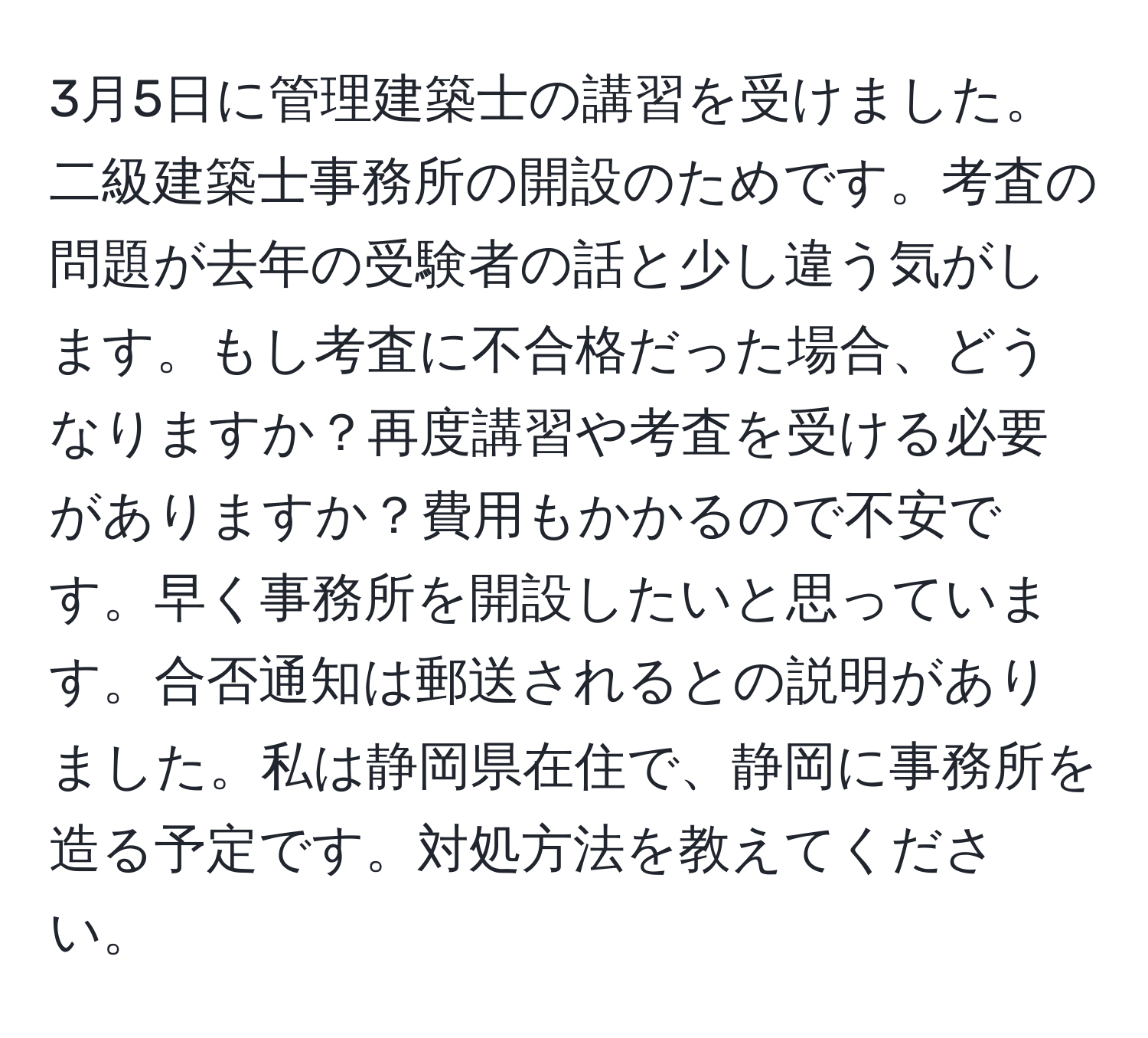 3月5日に管理建築士の講習を受けました。二級建築士事務所の開設のためです。考査の問題が去年の受験者の話と少し違う気がします。もし考査に不合格だった場合、どうなりますか？再度講習や考査を受ける必要がありますか？費用もかかるので不安です。早く事務所を開設したいと思っています。合否通知は郵送されるとの説明がありました。私は静岡県在住で、静岡に事務所を造る予定です。対処方法を教えてください。