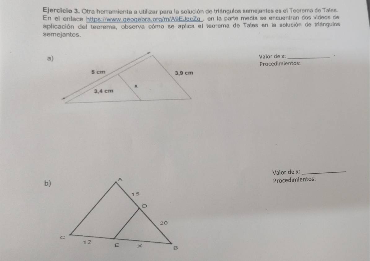 Otra herramienta a utilizar para la solución de triángulos semejantes es el Teorema de Tales. 
En el enlace https://www.geogebra.org/m/A9EJgcZq_, en la parte media se encuentran dos videos de 
aplicación del teorema, observa cómo se aplica el teorema de Tales en la solución de triángulos 
semejantes. 
Valor de x :_ 
Procedimientos: 
Valor de x :_ 
b) 
Procedimientos: