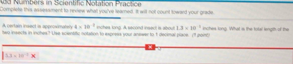 Numbers in Scientific Notation Practice 
Complete this assessment to review what you've learned. It will not count toward your grade. 
A certain insect is approximately 4* 10^(-2) inches long. A second insect is about 1.3* 10^(-1)
two insects in inches? Use scientific notation to express your answer to 1 decimal place. (1 point) inches long. What is the total length of the
5.3* 10^(-2)*