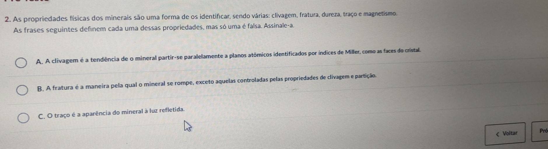 As propriedades físicas dos minerais são uma forma de os identificar, sendo várias: clivagem, fratura, dureza, traço e magnetismo.
As frases seguintes definem cada uma dessas propriedades, mas só uma é falsa. Assinale-a.
A. A clivagem é a tendência de o mineral partir-se paralelamente a planos atômicos identificados por índices de Miller, como as faces do cristal.
B. A fratura é a maneira pela qual o mineral se rompe, exceto aquelas controladas pelas propriedades de clivagem e partição.
C. O traço é a aparência do mineral à luz refletida.
< Voltar Pró