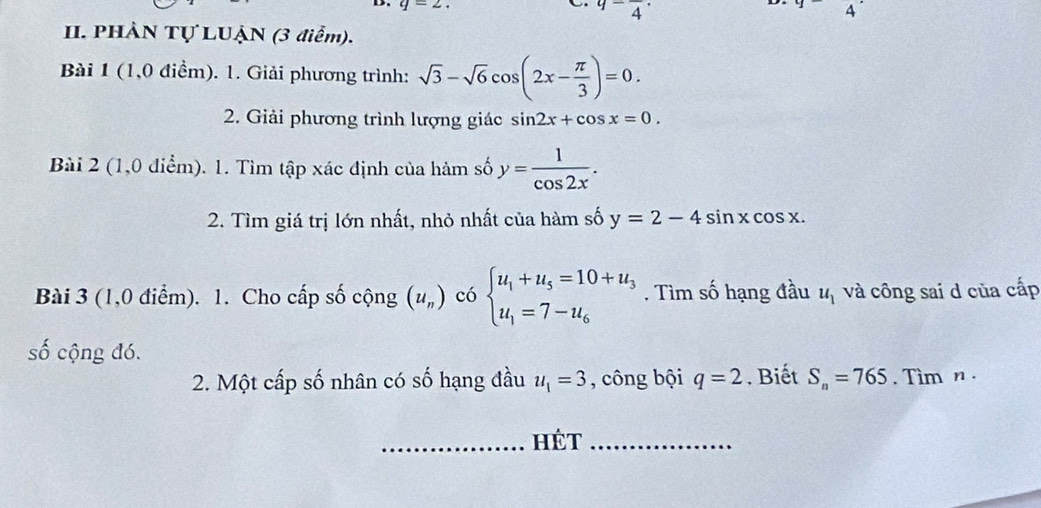 =2
9-frac 4·
4 
II. PHÀN Tự LUẠN (3 điểm). 
Bài 1 (1,0 điểm). 1. Giải phương trình: sqrt(3)-sqrt(6)cos (2x- π /3 )=0. 
2. Giải phương trình lượng giác sin 2x+cos x=0. 
Bài 2 (1,0 điểm). 1. Tìm tập xác định của hàm số y= 1/cos 2x . 
2. Tìm giá trị lớn nhất, nhỏ nhất của hàm số y=2-4sin xcos x. 
Bài 3 (1,0 điểm). 1. Cho cấp số cộng (u_n) có beginarrayl u_1+u_5=10+u_3 u_1=7-u_6endarray.. Tìm số hạng đầu u_1 và công sai d của cấp 
số cộng đó. 
2. Một cấp số nhân có số hạng đầu u_1=3 , công bội q=2. Biết S_n=765. Tim n. 
_Hét_