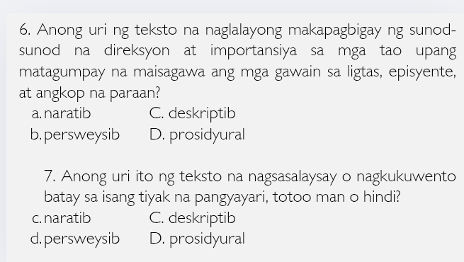 Anong uri ng teksto na naglalayong makapagbigay ng sunod-
sunod na direksyon at importansiya sa mga tao upang
matagumpay na maisagawa ang mga gawain sa ligtas, episyente,
at angkop na paraan?
a. naratib C. deskriptib
b. persweysib D. prosidyural
7. Anong uri ito ng teksto na nagsasalaysay o nagkukuwento
batay sa isang tiyak na pangyayari, totoo man o hindi?
c. naratib C. deskriptib
d. persweysib D. prosidyural