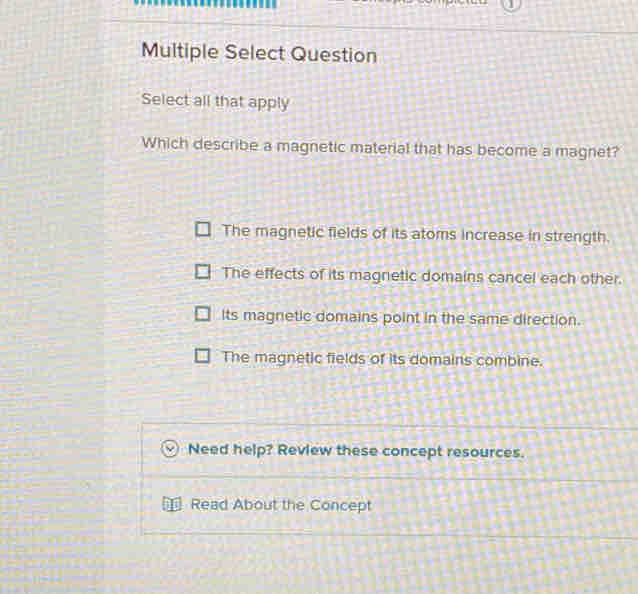 Multiple Select Question
Select all that apply
Which describe a magnetic material that has become a magnet?
The magnetic fields of its atoms increase in strength.
The effects of its magnetic domains cancel each other.
Its magnetic domains point in the same direction.
The magnetic fields of its domains combine.
Need help? Review these concept resources.
Read About the Concept