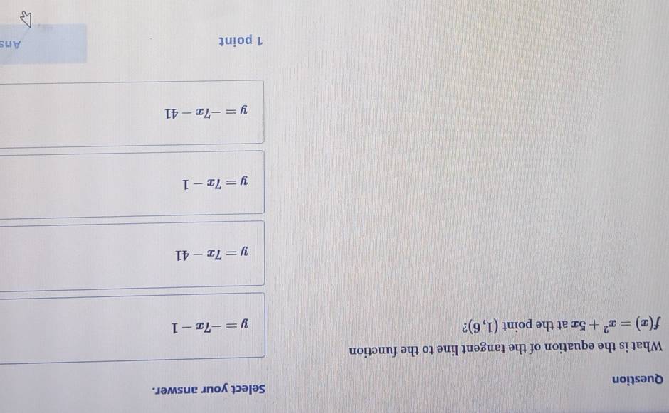 Question Select your answer.
What is the equation of the tangent line to the function
f(x)=x^2+5x at the point (1,6) ? y=-7x-1
y=7x-41
y=7x-1
y=-7x-41
1 point Ans