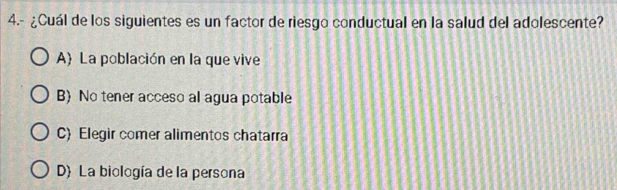 4.- ¿Cuál de los siguientes es un factor de riesgo conductual en la salud del adolescente?
A La población en la que vive
B No tener acceso al agua potable
C) Elegir comer alimentos chatarra
D) La biología de la persona