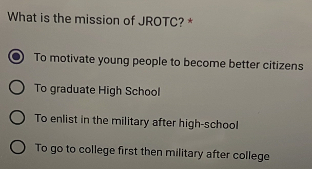 What is the mission of JROTC? *
To motivate young people to become better citizens
To graduate High School
To enlist in the military after high-school
To go to college first then military after college