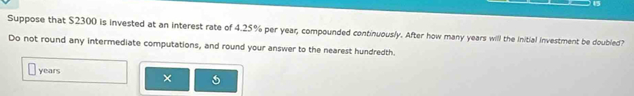 Suppose that $2300 is invested at an interest rate of 4.25% per year, compounded continuously. After how many years will the Initial investment be doubled? 
Do not round any intermediate computations, and round your answer to the nearest hundredth.
years
×