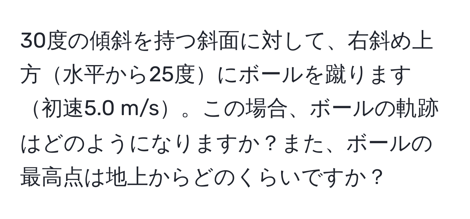 30度の傾斜を持つ斜面に対して、右斜め上方水平から25度にボールを蹴ります初速5.0 m/s。この場合、ボールの軌跡はどのようになりますか？また、ボールの最高点は地上からどのくらいですか？