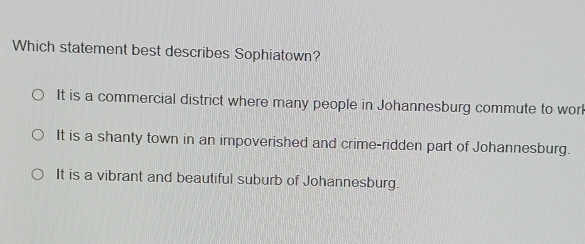 Which statement best describes Sophiatown?
It is a commercial district where many people in Johannesburg commute to work
It is a shanty town in an impoverished and crime-ridden part of Johannesburg.
It is a vibrant and beautiful suburb of Johannesburg.