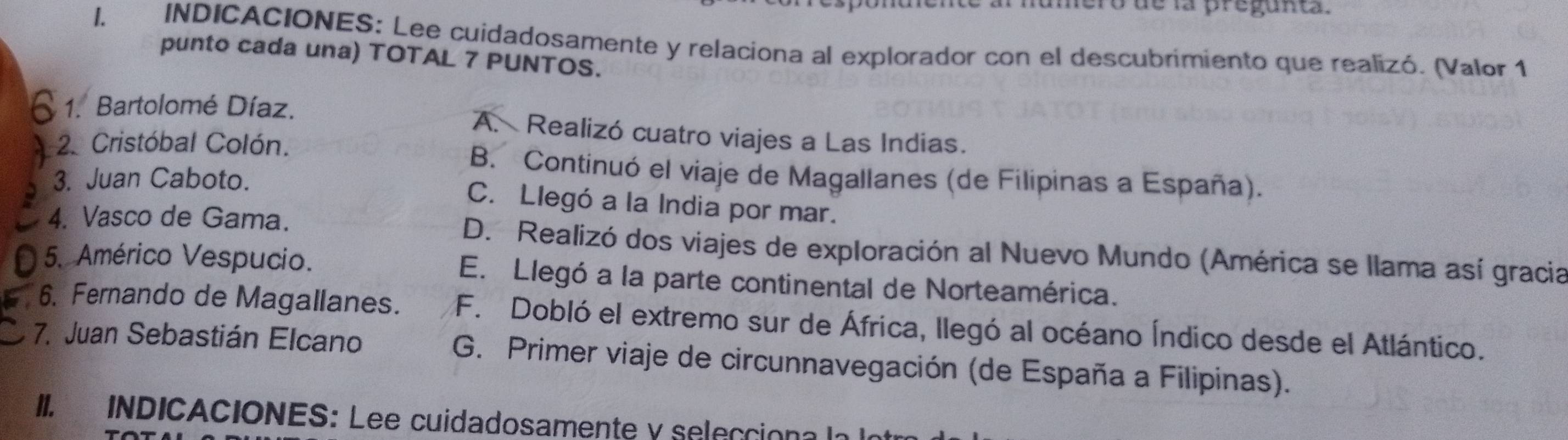 ence al numero de la pregunta.
l. INDICACIONES: Lee cuidadosamente y relaciona al explorador con el descubrimiento que realizó. (Valor 1
punto cada una) TOTAL 7 PUNTOS.
1. Bartolomé Díaz. A. Realizó cuatro viajes a Las Indias.
2. Cristóbal Colón.
B. Continuó el viaje de Magallanes (de Filipinas a España).
3. Juan Caboto.
C. Llegó a la India por mar.
4. Vasco de Gama. D. Realizó dos viajes de exploración al Nuevo Mundo (América se llama así gracia
5. Américo Vespucio. E. Llegó a la parte continental de Norteamérica.
6. Fernando de Magallanes. F. Dobló el extremo sur de África, llegó al océano Índico desde el Atlántico.
7. Juan Sebastián Elcano G. Primer viaje de circunnavegación (de España a Filipinas).
II. INDICACIONES: Lee cuidadosamente y seleccion