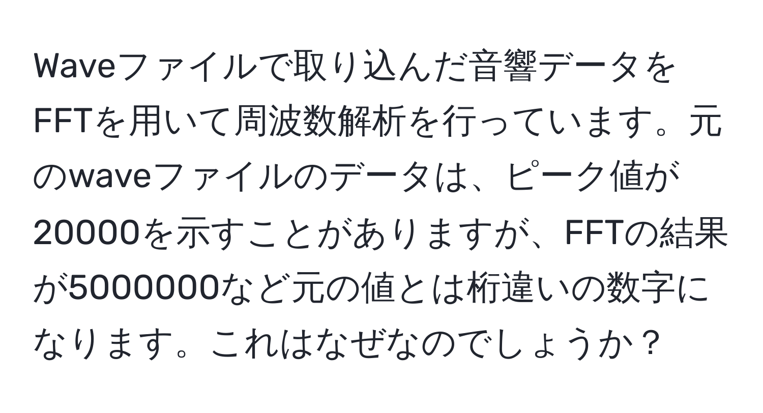 Waveファイルで取り込んだ音響データをFFTを用いて周波数解析を行っています。元のwaveファイルのデータは、ピーク値が20000を示すことがありますが、FFTの結果が5000000など元の値とは桁違いの数字になります。これはなぜなのでしょうか？