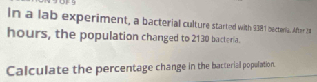 OFS 
In a lab experiment, a bacterial culture started with 9381 bacteria. After 24
hours, the population changed to 2130 bacteria. 
Calculate the percentage change in the bacterial population.