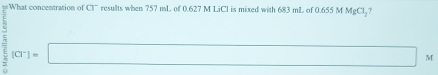 What concentration of Cl" results when 757 mL of 0.627 M LiCl is mixed with 683 mL of 0.655 M MgCl_2
= (Cl^-)=□ M