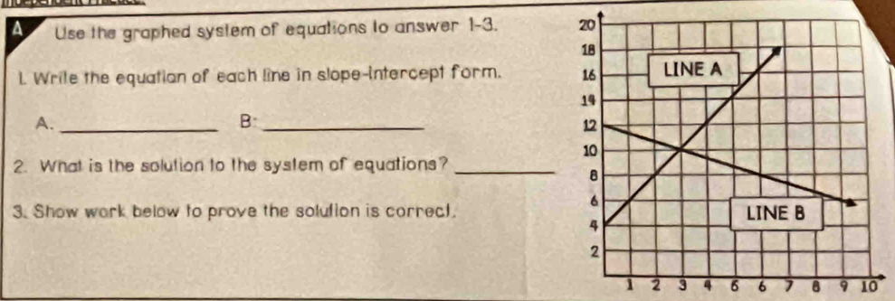 A Use the graphed system of equations to answer 1-3. 
L. Write the equatian of each line in slope-intercept form. 
A._ 
_B 
2. What is the solution to the system of equations?_ 
3. Show work below to prove the solution is correct.
6 1 8 9 10