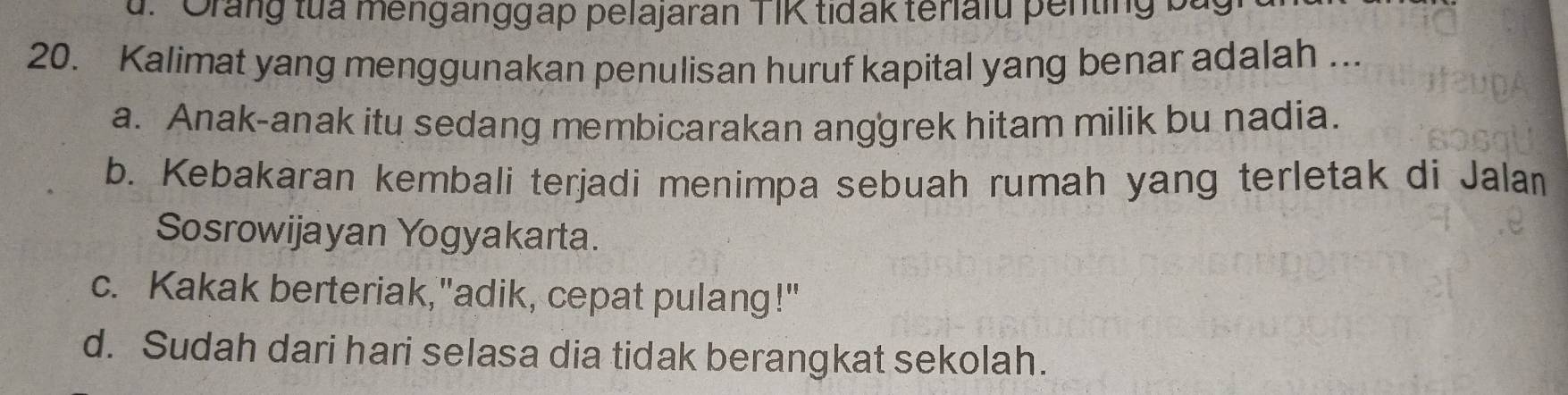 ''Orang tua menganggap pelajaran TIK tidak teriaiu penting ba
20. Kalimat yang menggunakan penulisan huruf kapital yang benar adalah ...
a. Anak-anak itu sedang membicarakan anggrek hitam milik bu nadia.
b. Kebakaran kembali terjadi menimpa sebuah rumah yang terletak di Jalan
Sosrowijayan Yogyakarta.
c. Kakak berteriak,"adik, cepat pulang!"
d. Sudah dari hari selasa dia tidak berangkat sekolah.