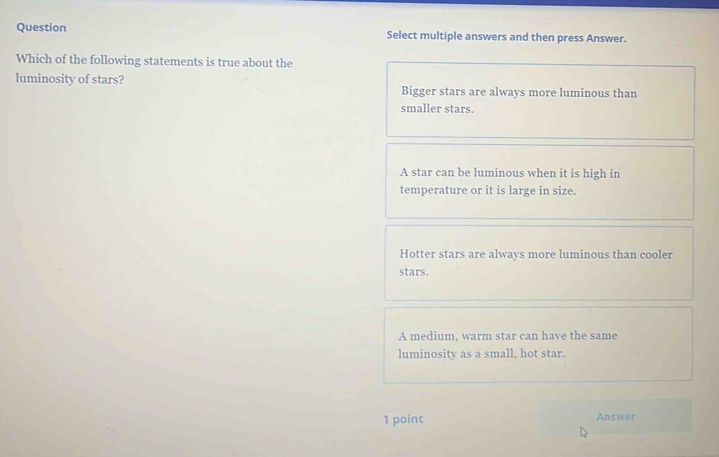 Question Select multiple answers and then press Answer.
Which of the following statements is true about the
luminosity of stars?
Bigger stars are always more luminous than
smaller stars.
A star can be luminous when it is high in
temperature or it is large in size.
Hotter stars are always more luminous than cooler
stars.
A medium, warm star can have the same
luminosity as a small, hot star.
1 point Answer