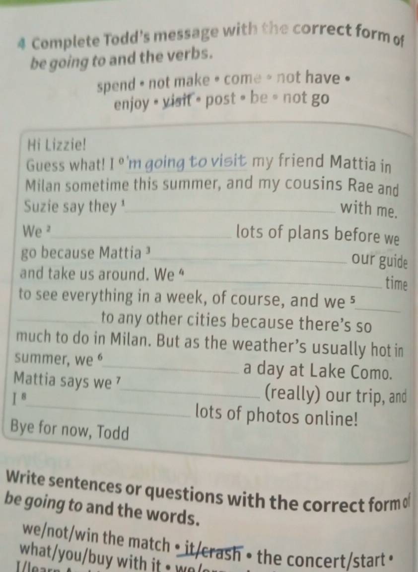 Complete Todd's message with the correct form of 
be going to and the verbs. 
spend * not make * come - not have . 
enjoy • visit = post • be ∘ not go 
Hi Lizzie! 
Guess what! I° 'm going to visit my friend Mattia in 
Milan sometime this summer, and my cousins Rae and 
Suzie say they ¹_ with me. 
We ²_ lots of plans before we 
go because Mattia ¹_ 
our guide 
and take us around. We “ 
_time 
to see everything in a week, of course, and we 5 
_ 
_to any other cities because there’s so 
much to do in Milan. But as the weather’s usually hot in 
summer, we _a day at Lake Como. 
_ 
Mattia says we ⁷_ (really) our trip, and
I^8
lots of photos online! 
Bye for now, Todd 
Write sentences or questions with the correct form o 
be going to and the words. 
we/not/win the match • it/crash • the concert/start • 
what/you/buy with it - o