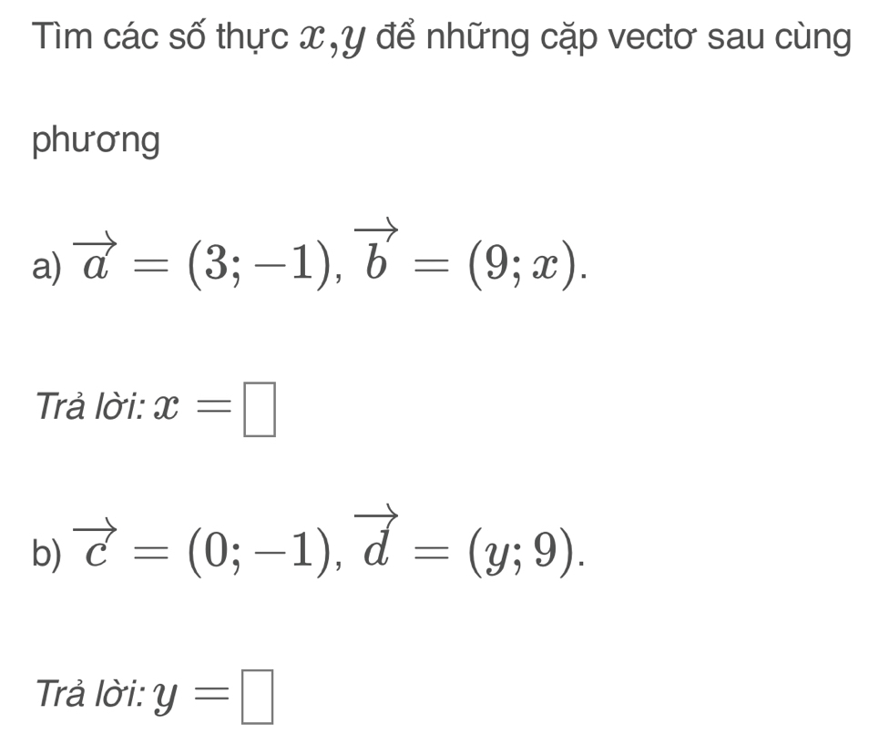 Tìm các số thực x, y để những cặp vectơ sau cùng 
phương 
a) vector a=(3;-1), vector b=(9;x). 
Trả lời: x=□
b) vector c=(0;-1), vector d=(y;9). 
Trả lời: y=□