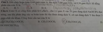 alpha ,C)110 
Câu 5: Đốt cháy hoàn toàn 0, 44 gam ester A, thu được 0,88 gam CO_2 và 0, 36 gam H_2O , Số đồng
phân của este X là
A. 5. B. 3. C, 4. D. 6.
Câu 6: Ester X có công thức phân từ C_4H_8O_2 , cho 2, 2 gam X vào 20 gam dung dịch NaOH 8% đun
nóng, sau khi phản ứng xây ra hoàn toàn thì thu được dung địch Y, cô cạn dung dịch Y thu được 3
gam chất rắn khan. Công thức cầu tạo của X là
a CH_3CH_2COOCH_3 B. CH_3COOCH_3 C. CH_3COOC_2H_5 D.
HCO OCH(CH_3)_2