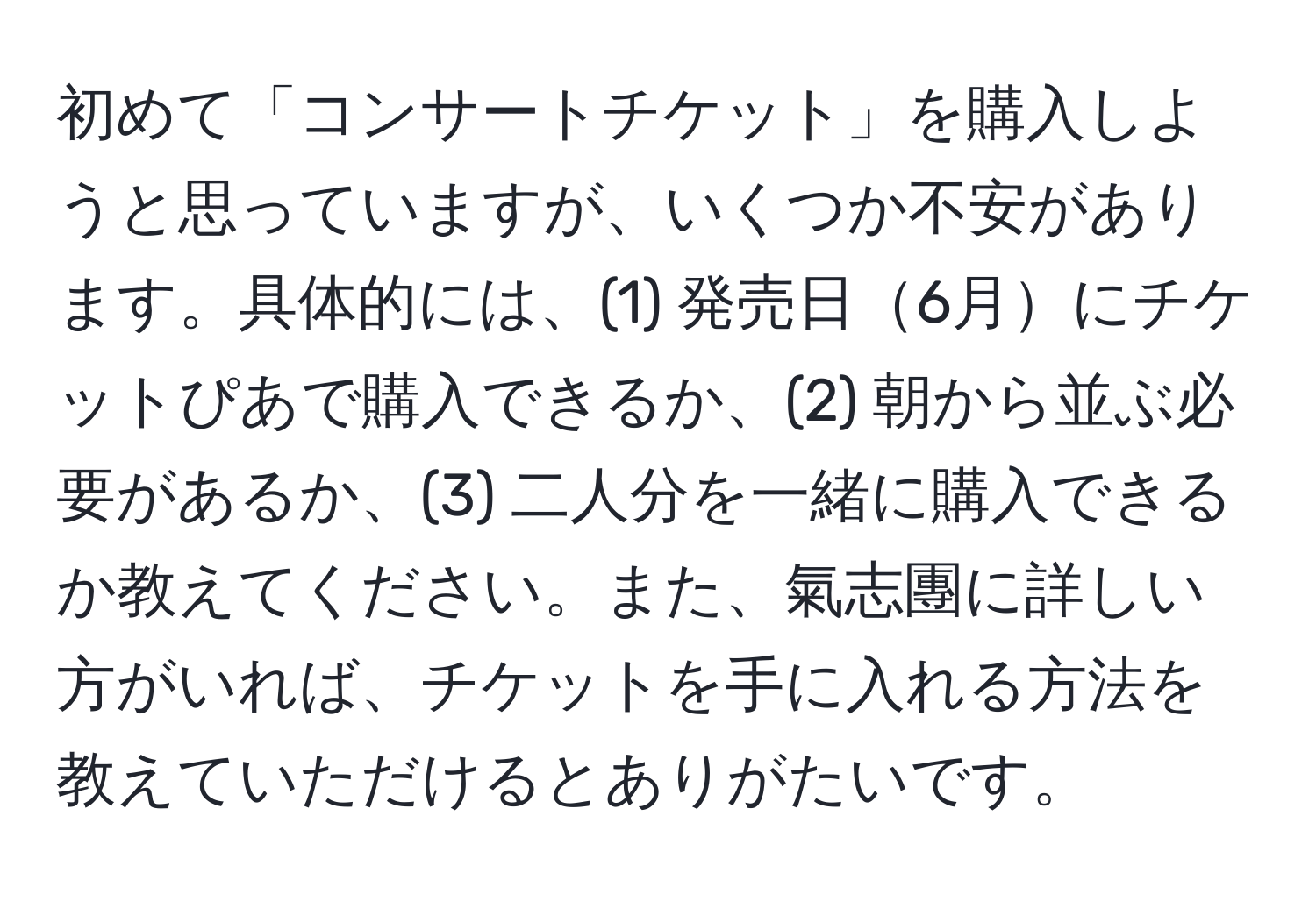 初めて「コンサートチケット」を購入しようと思っていますが、いくつか不安があります。具体的には、(1) 発売日6月にチケットぴあで購入できるか、(2) 朝から並ぶ必要があるか、(3) 二人分を一緒に購入できるか教えてください。また、氣志團に詳しい方がいれば、チケットを手に入れる方法を教えていただけるとありがたいです。