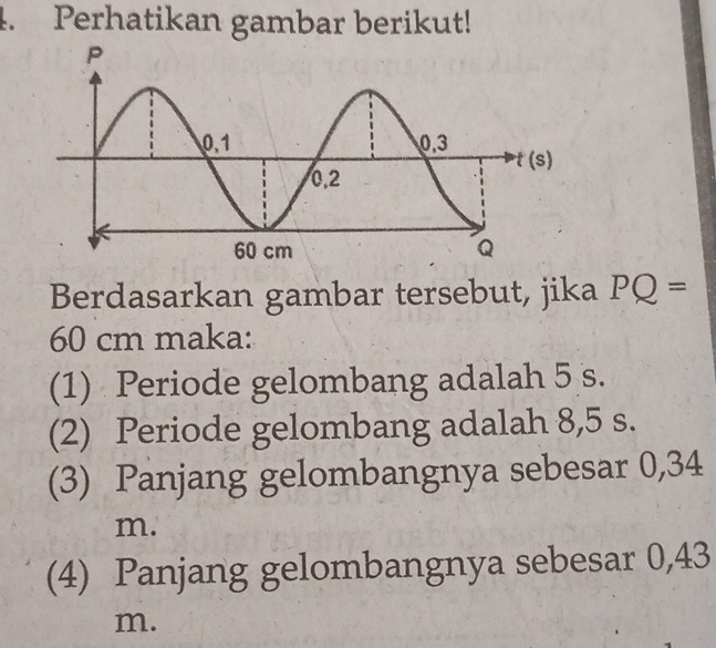 Perhatikan gambar berikut! 
Berdasarkan gambar tersebut, jika PQ=
60 cm maka: 
(1) Periode gelombang adalah 5 s. 
(2) Periode gelombang adalah 8,5 s. 
(3) Panjang gelombangnya sebesar 0,34
m. 
(4) Panjang gelombangnya sebesar 0,43
m.