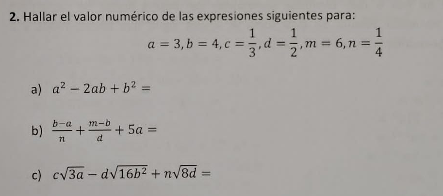 Hallar el valor numérico de las expresiones siguientes para:
a=3, b=4, c= 1/3 , d= 1/2 , m=6, n= 1/4 
a) a^2-2ab+b^2=
b)  (b-a)/n + (m-b)/d +5a=
c) csqrt(3a)-dsqrt(16b^2)+nsqrt(8d)=