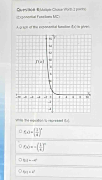 Question 6;Multiple Choice Worth 2 points)
(Exponential Functions MC)
A graph of the exponential function f(x) is given.
Write the equation to represent f(x)
f(x)=( 1/4 )^x
f(x)=-( 1/4 )^x
f(x)=-4^3
f(x)=4^3