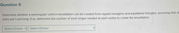 Determine whether a semiregular uniform tessellation can be created from regular hexagons and equilateral triangles, assuming that al 
sides are 1 unit long. If so, determine the number of each shape needed at each vertex to create the tessellation. 
Select Choice Select Choice