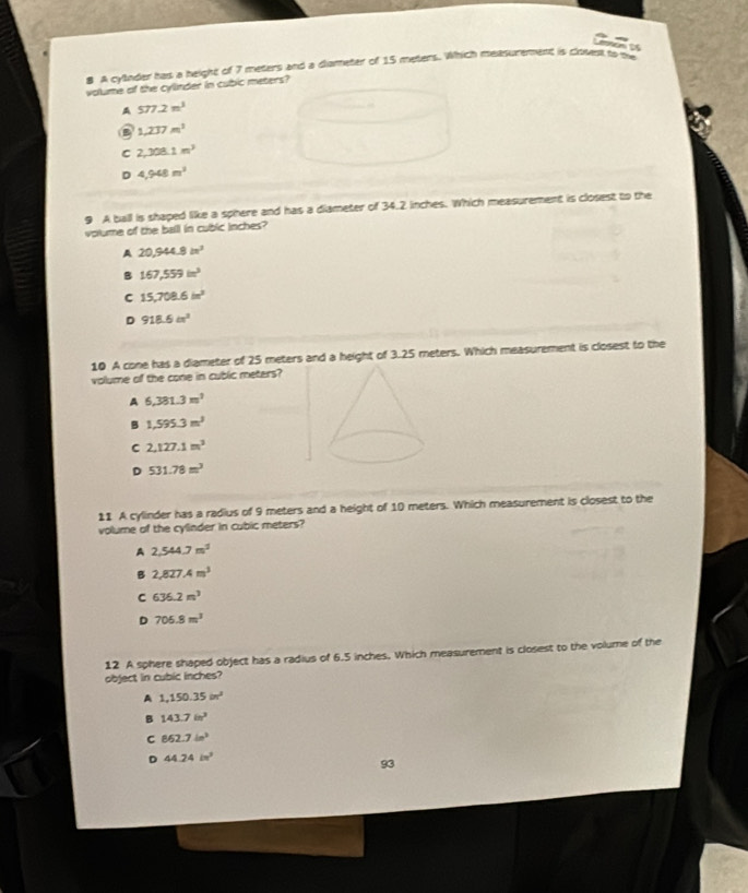 A cyllnder has a height of 7 meters and a dlameter of 15 meters. Which measurement is closest to se
volume of the cylinder in cubic meters?
A 577.2m^3
a 1,237m^3
C 2,308.1m^3
D 4,948m^2
9 A ball is shaped like a sphere and has a diameter of 34.2 inches. Which measurement is closest to the
volume of the ball in cubic inches?
A 20,944.8in^2
B 167,559in^3
C 15,708.6in^2
D 918.6in^2
10 A cone has a diameter of 25 meters and a height of 3.25 meters. Which measurement is closest to the
volume of the cone in cublic meters?
A 6,381.3m^2
B 1,595.3m^3
C 2,127.1m^2
D 531.78m^3
11 A cylinder has a radius of 9 meters and a height of 10 meters. Which measurement is closest to the
volume of the cylinder in cubic meters?
A 2,544.7m^2
B 2,827.4m^3
C 636.2m^3
D 705.8m^3
12 A sphere shaped object has a radius of 6.5 inches. Which measurement is closest to the volume of the
object in cubic inches?
A 1,150.35m^2
B 143.7in^2
C 862.7in^3
D 44.24in^2
93