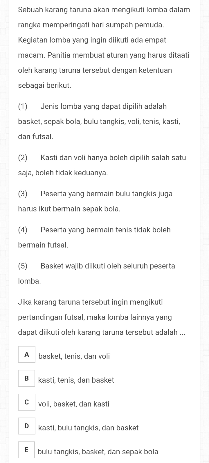 Sebuah karang taruna akan mengikuti lomba dalam
rangka memperingati hari sumpah pemuda.
Kegiatan lomba yang ingin diikuti ada empat
macam. Panitia membuat aturan yang harus ditaati
oleh karang taruna tersebut dengan ketentuan
sebagai berikut.
(1) Jenis lomba yang dapat dipilih adalah
basket, sepak bola, bulu tangkis, voli, tenis, kasti,
dan futsal.
(2) Kasti dan voli hanya boleh dipilih salah satu
saja, boleh tidak keduanya.
(3) Peserta yang bermain bulu tangkis juga
harus ikut bermain sepak bola.
(4) Peserta yang bermain tenis tidak boleh
bermain futsal.
(5) Basket wajib diikuti oleh seluruh peserta
lomba.
Jika karang taruna tersebut ingin mengikuti
pertandingan futsal, maka lomba lainnya yang
dapat diikuti oleh karang taruna tersebut adalah ...
A basket, tenis, dan voli
B kasti, tenis, dan basket
C voli, basket, dan kasti
D kasti, bulu tangkis, dan basket
E bulu tangkis, basket, dan sepak bola