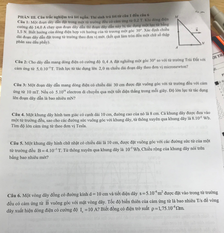 PHÀN III. Câu trắc nghiệm trả lời ngắn. Thi sinh trả lời từ cầu 1 đến câu 6 
Câu 1: Một đoạn dây dẫn đặt trong một từ trường đều có cảm ứng từ 0,2 T. Khi đòng điện
cường độ 14,0 A chạy qua đoạn dây dẫn thì đoạn đây dẫn này bị tác dụng một lực tử băng
1,5 N. Biết hướng của dòng điện hợp với hướng của từ trương một gốc 30° Xác định chiều
dài đoạn dây dẫn đặt trong từ trường theo đơn vị mét. (kết quả làm tròn đến một chữ số thập
phân sau đầu phẩy).
ÖITR
Câu 2: Cho dây dẫn mang dòng điện có cường độ 0,4 A đặt nghiêng một góc 30° so với từ trường Trái Đất với
cảm ứng từ 5,0.10^(-5)T. Tính lực từ tác dụng lên 2,0 m chiều dài đoạn dây theo đơn vị micronewton?
 
Câu 3: Một đoạn dây dẫn mang dòng điện có chiều dài 30 cm được đặt vuông góc với từ trường đều với cám
ứng từ 10 mT. Nếu có 5.10^(18) electron di chuyển qua một tiết diện thẳng trong mỗi giây. Độ lớn lực từ tác dụng
lên đoạn dây dẫn là bao nhiêu mN?
Câu 4. Một khung dây hình tam giác có cạnh dài 10 cm, đường cao của nó là 8 cm. Cả khung dây được đưa vào
một từ trường đều, sao cho các đường sức vuông góc với khung dây, từ thông xuyên qua khung dây là 8.10^(-5) Wb.
Tìm độ lớn cảm ứng từ theo đơn vị Tesla.
Câu 5. Một khung dây hình chữ nhật có chiều dài là 10 cm, được đặt vuông góc với các đường sức từ của một
từ trường đều B=4.10^(-3)T T Từ thông xuyên qua khung dây là 10^(-5)Wb. Chiều rộng của khung dây nói trên
bằng bao nhiêu mét?
Câu 6. Một vòng dây đồng có đường kính d=10cm và tiết diện dây s=5.10^(-6)m^2 được đặt vào trong từ trường
đều có cảm ứng từ vector B vuông góc với mặt vòng dây. Tốc độ biến thiên của cảm ứng từ là bao nhiêu T/s để vòng
dây xuất hiện dòng điện có cường độ I_c=10A 1? Biết đồng có điện trở suất rho =1,75.10^(-8)Omega m.