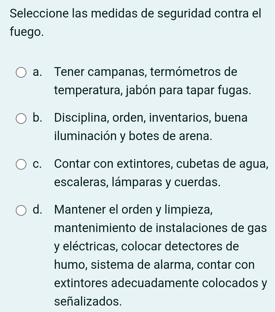 Seleccione las medidas de seguridad contra el
fuego.
a. Tener campanas, termómetros de
temperatura, jabón para tapar fugas.
b. Disciplina, orden, inventarios, buena
iluminación y botes de arena.
c. Contar con extintores, cubetas de agua,
escaleras, lámparas y cuerdas.
d. Mantener el orden y limpieza,
mantenimiento de instalaciones de gas
y eléctricas, colocar detectores de
humo, sistema de alarma, contar con
extintores adecuadamente colocados y
señalizados.