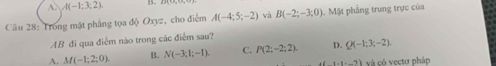 A. A(-1;3;2). 13. D(0,0,0)
Câu 28: Trong mặt phẳng tọa độ Oxyz, cho điểm A(-4;5;-2) và B(-2;-3;0). Mặt phẳng trung trực của
AB đi qua điểm nào trong các điểm sau?
A. M(-1;2;0). B. N(-3;1;-1). C. P(2;-2;2). D. Q(-1;3;-2).
4(1+1· _ 2) và có vectơ pháp