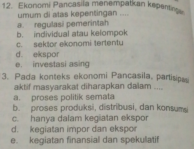 Ekonomi Pancasila menempatkan kepentingan
umum di atas kepentingan ....
a. regulasi pemerintah
b. individual atau kelompok
c. sektor ekonomi tertentu
d. ekspor
e. investasi asing
3. Pada konteks ekonomi Pancasila, partisipasi
aktif masyarakat diharapkan dalam ....
a. proses politik semata
b. proses produksi, distribusi, dan konsumsi
c. hanya dalam kegiatan ekspor
d. kegiatan impor dan ekspor
e. kegiatan finansial dan spekulatif