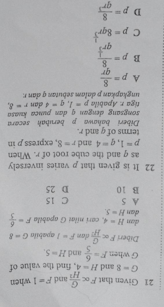 Given that F∝  G/H^2  and F=1 when
G=8 and H=4 , find the value of
G when F= 6/5  and H=5. 
Diberi F∝  G/H^2  dan F=1 apabila G=8
dan H=4 , cari nilai G apabila F= 6/5 
dan H=S.
A 5 C 15
B 10 D 25
22 It is given that p varies inversely
as q and the cube root of r. When
p=1, q=4 and r=8 , express p in
terms of g and r.
Diberi bahawa p berubah secara
songsang dengan q dan punca kuasa
tiga r. Apabila p=1, q=4 dan r=8, 
ungkapkan p dalam sebutan q dan r.
A p= 8/qr 
B p=frac 8qr^(frac 1)3
C p=8qr^(frac 1)3
D p= 8/qr^3 