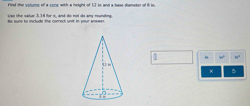 Find the volume of a cone with a height of 12 in and a base diameter of 8 in. 
Use the value 3.14 for π, and do not do any rounding. 
Be sure to include the correct unit in your answer. 
in in^2 in^3
×