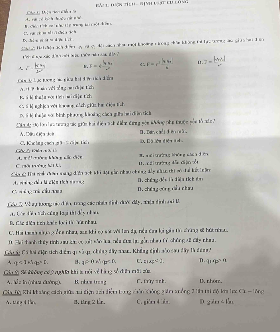 điện tích - định luật cu_lông
Câu 1: Điện tích điểm là
A. vật có kích thước rất nhỏ.
B. điện tích coi như tập trung tại một điểm.
C. vật chứa rất ít điện tích.
D. điểm phát ra điện tích.
Câu 2: Hai điện tích điểm q và q_2 đặt cách nhau một khoảng r trong chân không thì lực tương tác giữa hai điện
tích được xác định bởi biểu thức nào sau đây?
A. F=frac |q_1q_2|kr^2 B. F=kfrac |q_1q_2|r^2 C. F=r^2frac |q_1q_2|k D. F=frac |q_1q_2|r^2
Câu 3: Lực tương tác giữa hai điện tích điểm
A. tỉ lệ thuận với tổng hai điện tích
B. tỉi lệ thuận với tích hai điện tích
C. tỉ lệ nghịch với khoảng cách giữa hai điện tích
D. ti lệ thuận với bình phương khoảng cách giữa hai điện tích
Câu 4: Độ lớn lực tương tác giữa hai điện tích điểm đứng yên không phụ thuộc yếu tố nào?
A. Dấu điện tích. B. Bản chất điện môi.
C. Khoảng cách giữa 2 điện tích D. Độ lớn điện tích.
Câu 5; Điện môi là
A. môi trường không dẫn điện. B. môi trường không cách điện.
C. môi trường bất kì. D. môi trường dẫn điện tốt.
Câu 6: Hai chất điểm mang điện tích khi đặt gần nhau chúng đầy nhau thì có thể kết luận:
A. chúng đều là điện tích dương B. chúng đều là điện tích âm
C. chúng trái dấu nhau D. chúng cùng dấu nhau
Câu 7: Về sự tương tác điện, trong các nhận định dưới đây, nhận định sai là
A. Các điện tích cùng loại thì đầy nhau.
B. Các điện tích khác loại thì hút nhau.
C. Hai thanh nhựa giống nhau, sau khi cọ xát với len dạ, nếu đưa lại gần thì chúng sẽ hút nhau.
D. Hai thanh thủy tinh sau khi cọ xát vào lụa, nếu đưa lại gần nhau thì chúng sẽ đầy nhau.
Câu 8 Có hai điện tích điểm q1 và q2, chúng đầy nhau. Khẳng định nào sau đây là đúng?
A. q_1<0</tex> và q_2>0. B. q_1>0 và q_2<0. C. q_1.q_2<0. D. q_1.q_2>0.
Câu 9: Sẽ không có ý nghĩa khi ta nói về hằng số điện môi của
A. hắc in (nhựa đường). B. nhựa trong. C. thủy tinh. D. nhôm.
Câu 10: Khi khoảng cách giữa hai điện tích điểm trong chân không giảm xuống 2 lần thì độ lớn lực Cu - lông
A. tăng 4 lần. B. tăng 2 lần. C. giảm 4 lần. D. giảm 4 lần.
