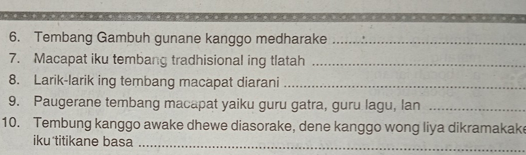 Tembang Gambuh gunane kanggo medharake_ 
7. Macapat iku tembang tradhisional ing tlatah_ 
8. Larik-larik ing tembang macapat diarani_ 
9. Paugerane tembang macapat yaiku guru gatra, guru lagu, lan_ 
10. Tembung kanggo awake dhewe diasorake, dene kanggo wong liya dikramakake 
iku titikane basa_