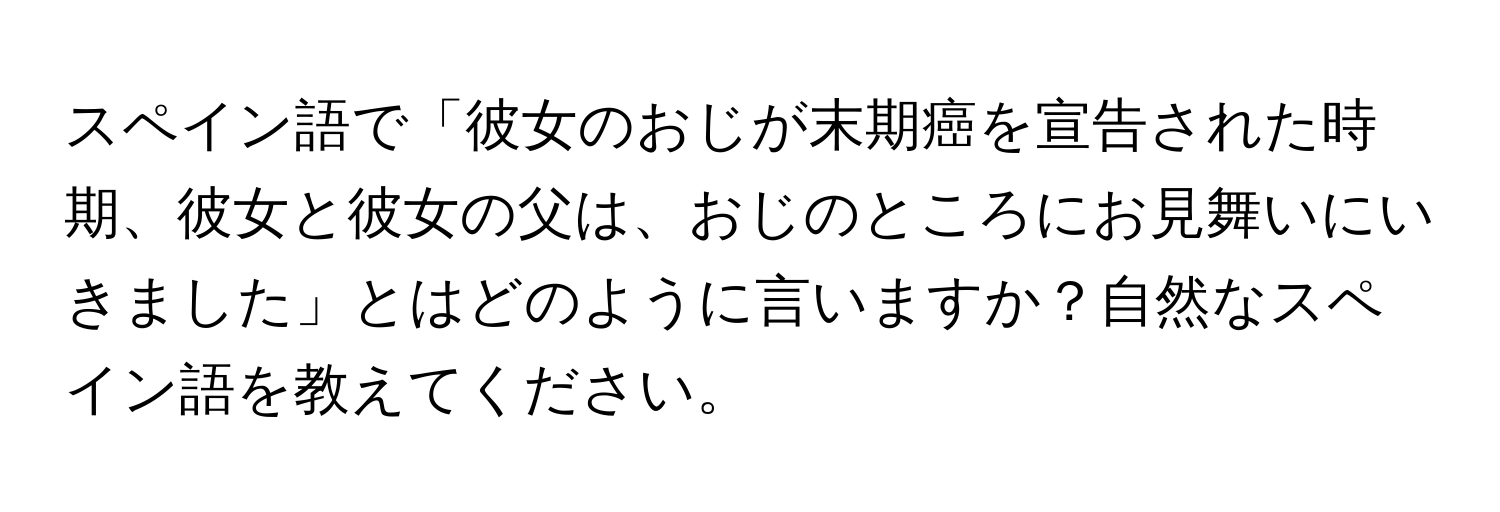 スペイン語で「彼女のおじが末期癌を宣告された時期、彼女と彼女の父は、おじのところにお見舞いにいきました」とはどのように言いますか？自然なスペイン語を教えてください。