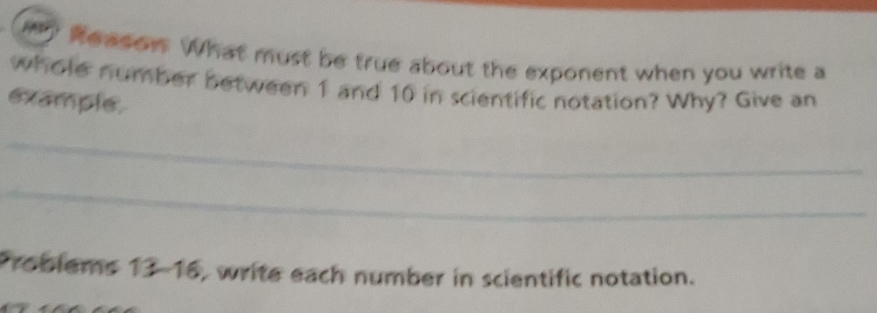 my Reason. What must be true about the exponent when you write a 
whole number between 1 and 10 in scientific notation? Why? Give an 
example. 
_ 
_ 
Problems 13-16, write each number in scientific notation.