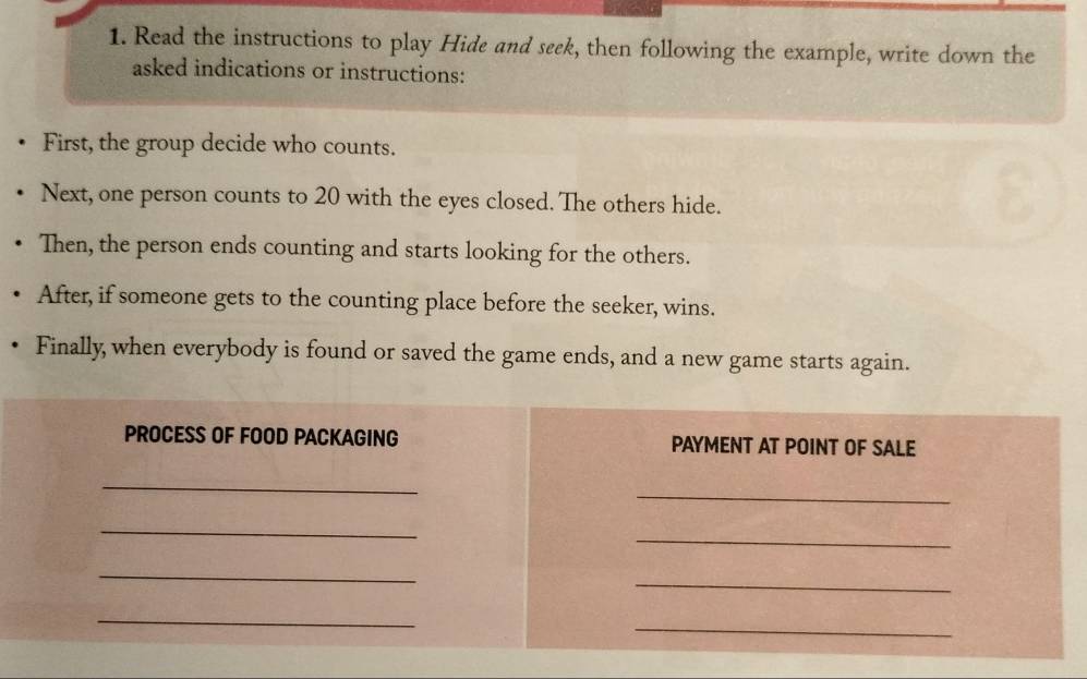 Read the instructions to play Hide and seek, then following the example, write down the 
asked indications or instructions: 
First, the group decide who counts. 
Next, one person counts to 20 with the eyes closed. The others hide. 
Then, the person ends counting and starts looking for the others. 
After, if someone gets to the counting place before the seeker, wins. 
Finally, when everybody is found or saved the game ends, and a new game starts again. 
PROCESS OF FOOD PACKAGING PAYMENT AT POINT OF SALE 
_ 
_ 
_ 
_ 
_ 
_ 
_ 
_