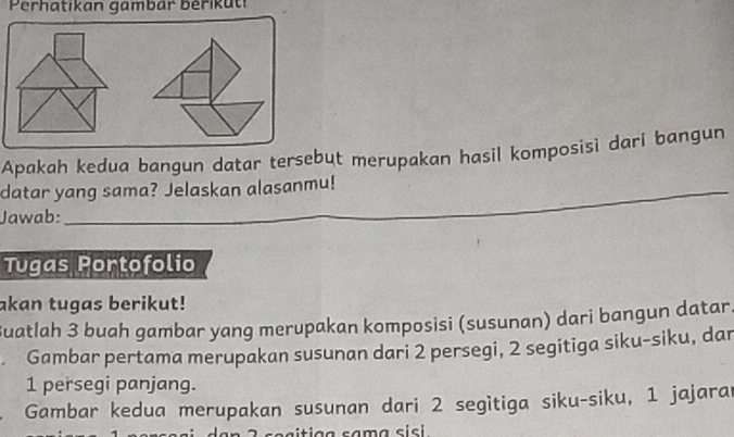 Perhatikan gambar bérikuti 
Apakah kedua bangun datar tersebut merupakan hasil komposisi dari bangun 
datar yang sama? Jelaskan alasanmu! 
_ 
Jawab:_ 
Tugas Portofolio 
akan tugas berikut! 
Suatlah 3 buah gambar yang merupakan komposisi (susunan) dari bangun datar. 
Gambar pertama merupakan susunan dari 2 persegi, 2 segitiga siku-siku, dan
1 persegi panjang. 
Gambar kedua merupakan susunan dari 2 segìtiga siku-siku, 1 jajarar 
sa iti ç a sama s i cl