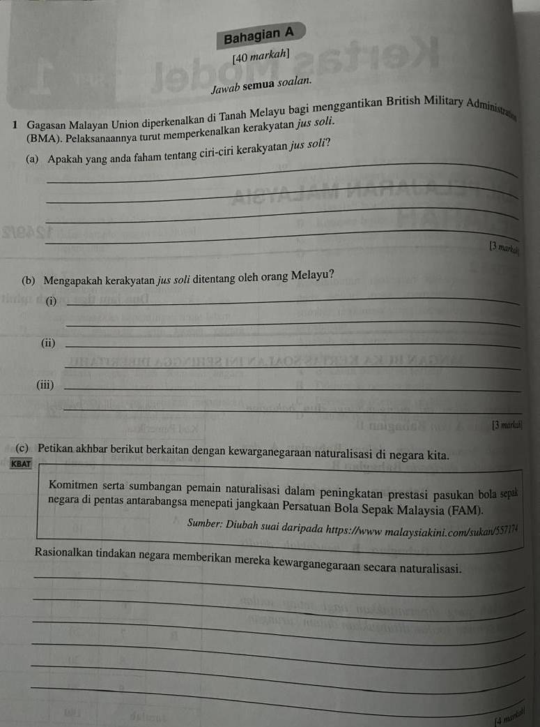 Bahagian A 
[40 markah] 
Jawab semua soalan. 
1 Gagasan Malayan Union diperkenalkan di Tanah Melayu bagi menggantikan British Military Administra 
(BMA). Pelaksanaannya turut memperkenalkan kerakyatan jus soli. 
_ 
(a) Apakah yang anda faham tentang ciri-ciri kerakyatan jus soli? 
_ 
_ 
_ 
[3 markal 
(b) Mengapakah kerakyatan jus soli ditentang oleh orang Melayu? 
(i) 
_ 
_ 
(ii)_ 
_ 
(iii)_ 
_ 
[3 markuh] 
(c) Petikan akhbar berikut berkaitan dengan kewarganegaraan naturalisasi di negara kita. 
KBAT 
Komitmen serta sumbangan pemain naturalisasi dalam peningkatan prestasi pasukan bola sepak 
negara di pentas antarabangsa menepati jangkaan Persatuan Bola Sepak Malaysia (FAM). 
Sumber: Diubah suai daripada https://wwwmalaysiakini.com/sukan/557174 
_ 
Rasionalkan tindakan negara memberikan mereka kewarganegaraan secara naturalisasi. 
_ 
_ 
_ 
_ 
_ 
14 markst