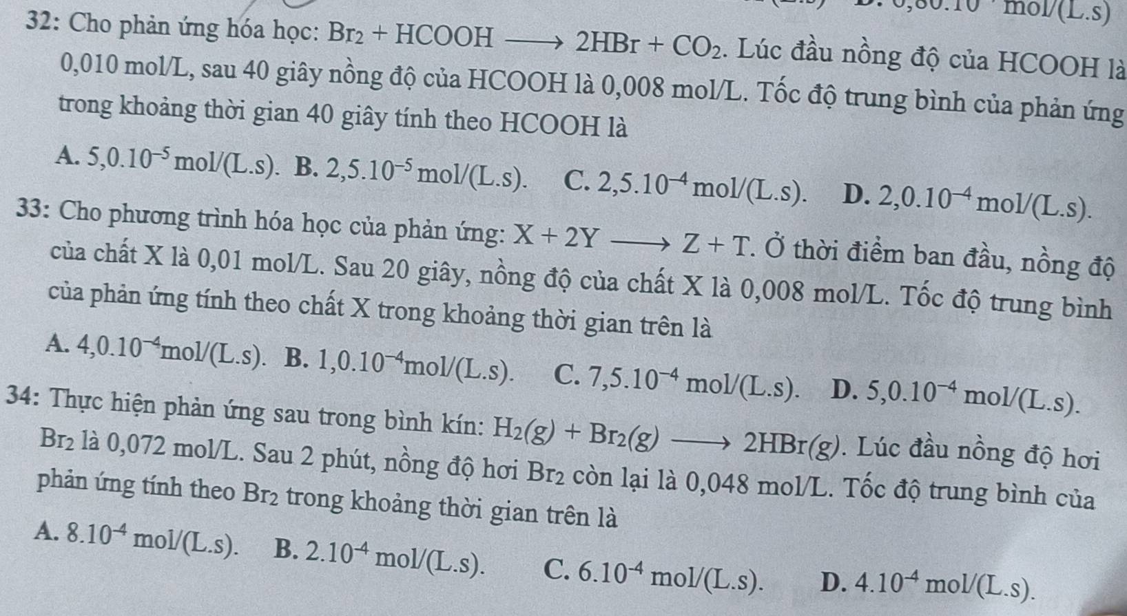 ,00.10mol/(L.S)
32: Cho phản ứng hóa học: Br_2+HCOOHto 2HBr+CO_2. Lúc đầu nồng độ của HCOOH là
0,010 mol/L, sau 40 giây nồng độ của HCOOH là 0,008 mol/L. Tốc độ trung bình của phản ứng
trong khoảng thời gian 40 giây tính theo HCOOH là
A. 5,0.10^(-5)mol/(L.s). B. 2,5.10^(-5)mol/(L.s). C. 2,5.10^(-4)mol/(L.s). D. 2,0.10^(-4)mol/(L.s).
33: Cho phương trình hóa học của phản ứng: X+2Yto Z+T. Ở thời điểm ban đầu, nồng độ
của chất X là 0,01 mol/L. Sau 20 giây, nồng độ của chất X là 0,008 mol/L. Tốc độ trung bình
của phản ứng tính theo chất X trong khoảng thời gian trên là
A. 4,0.10^(-4)mol/(L.s) B. 1,0.10^(-4)mol/(L.s). C. 7,5.10^(-4)mol/(L.s). D. 5,0.10^(-4)mol/(L.s).
34: Thực hiện phản ứng sau trong bình kín: H_2(g)+Br_2(g)to 2HBr(g). Lúc đầu nồng độ hơi
Br_2 là 0,072 mol/L. Sau 2 phút, nồng độ hơi Br_2 còn lại là 0,048 mol/L. Tốc độ trung bình của
phản ứng tính theo Br_2 trong khoảng thời gian trên là
A. 8.10^(-4)mol/(L.s). B. 2.10^(-4)mol/(L.s). C. 6.10^(-4)mol/(L.s). D. 4.10^(-4)mol/(L.s).