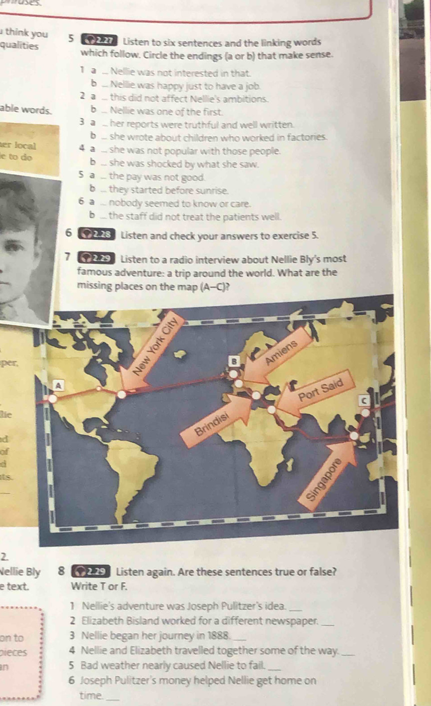 think you 5 9 Listen to six sentences and the linking words
qualities which follow. Circle the endings (a or b) that make sense.
1a .. Nellie was not interested in that.
b .. Nellie was happy just to have a job.
2 a. this did not affect Nellie's ambitions.
able words. b .. Nellie was one of the first.
3 a her reports were truthful and well written.
b .. she wrote about children who worked in factories.
her local 4 a ... she was not popular with those people.
le to do b ... she was shocked by what she saw.
5 a . the pay was not good.
b ... they started before sunrise.
6 a .. nobody seemed to know or care.
b ... the staff did not treat the patients well.
6 (92 Listen and check your answers to exercise 5.
7 95 Listen to a radio interview about Nellie Bly's most
famous adventure: a trip around the world. What are the
missing places on the map (A-C)?
oity
per,
Amiens
A
Port Said
C
lie
Brindisi
d
of
a
its.
_
sir
2.
ellie Bly 8 2.29 Listen again. Are these sentences true or false?
e text. Write T or F.
1 Nellie's adventure was Joseph Pulitzer's idea._
2 Elizabeth Bisland worked for a different newspaper._
on to 3 Nellie began her journey in 1888._
pieces 4 Nellie and Elizabeth travelled together some of the way._
in
5 Bad weather nearly caused Nellie to fail._
6 Joseph Pulitzer's money helped Nellie get home on
time._