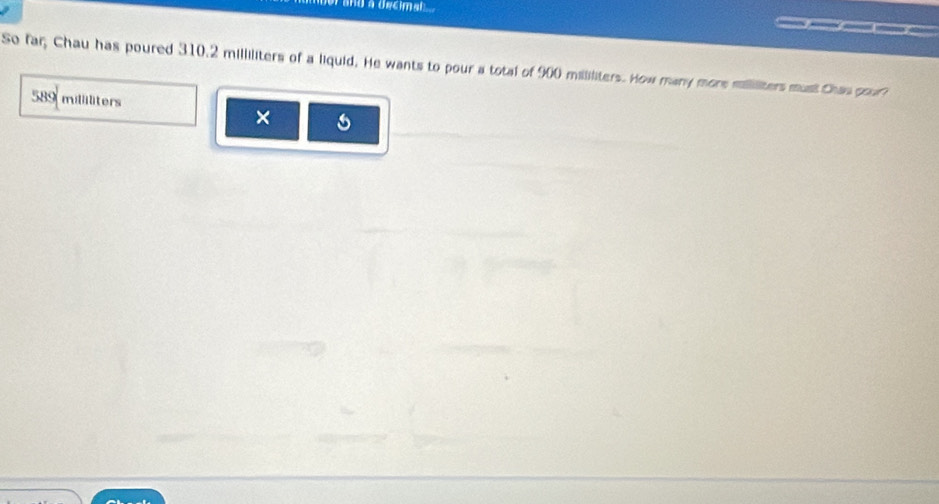 or and a decimal ... 
So far Chau has poured 310.2 milliliters of a liquid. He wants to pour a total of 900 mililiters. How many mors milliliters must Chan gour
589 milliliters
×