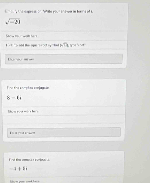 Simplify the expression. Write your answer in terms of i.
sqrt(-20)
Show your work here 
Hint! To add the square root symbol (sqrt(□ )) , type "root" 
Enter your answer 
Find the complex conjugate.
8-6i
Show your work here 
Enter your answer 
Find the complex conjugate.
-4+5i
Show your work here